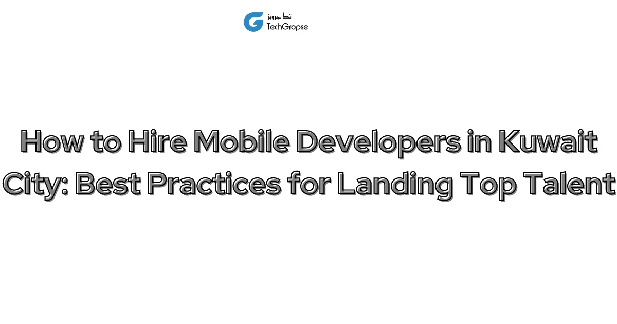 How to Hire Mobile Developers in Kuwait City: Best Practices for Landing Top Talent