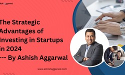The Strategic Advantages of Investing in Startups in 2024 By Ashish Aggarwal